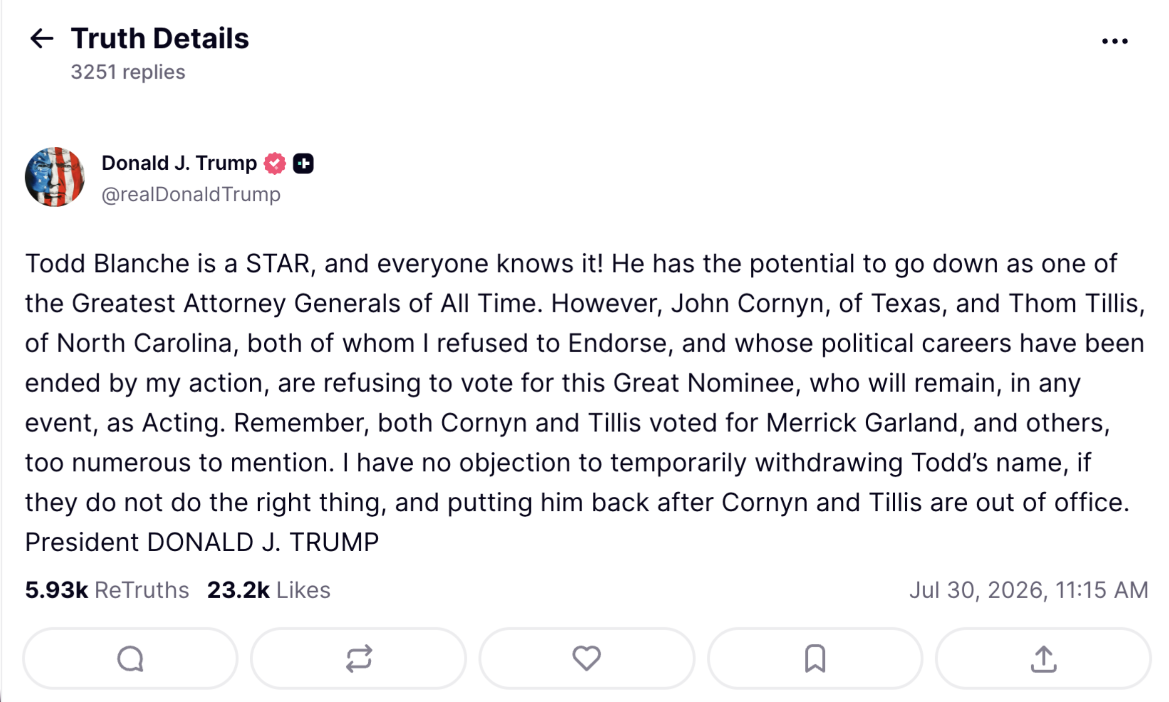 Todd Blanche is a STAR, and everyone knows it! He has the potential to go down as one of the Greatest Attorney Generals of All Time. However, John Cornyn, of Texas, and Thom Tillis, of North Carolina, both of whom I refused to Endorse, and whose political careers have been ended by my action, are refusing to vote for this Great Nominee, who will remain, in any event, as Acting. Remember, both Cornyn and Tillis voted for Merrick Garland, and others, too numerous to mention. I have no objection to temporarily withdrawing Todd’s name, if they do not do the right thing, and putting him back after Cornyn and Tillis are out of office. President DONALD J. TRUMP